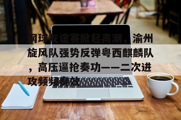 九游体育-包含网球友谊赛掀起高潮,渝州旋风队强势反弹粤西麒麟队,高压逼抢奏功——二次进攻频频奏效的词条
