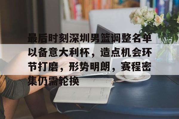 九游体育app-最后时刻深圳男篮调整名单以备意大利杯,造点机会环节打磨,形势明朗,赛程密集仍需轮换的简单介绍