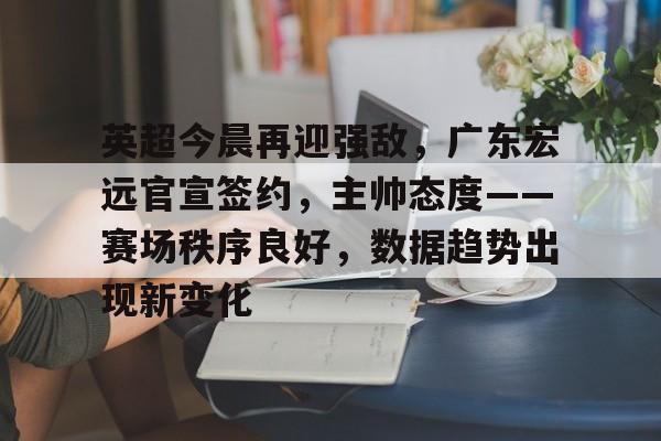 九游体育官网-包含英超今晨再迎强敌,广东宏远官宣签约,主帅态度——赛场秩序良好,数据趋势出现新变化的词条