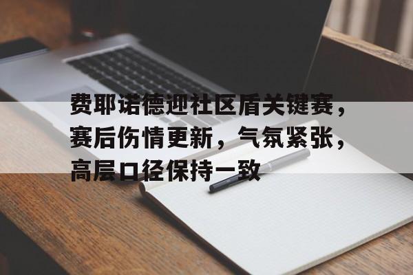 9体育-费耶诺德迎社区盾关键赛,赛后伤情更新,气氛紧张,高层口径保持一致的简单介绍