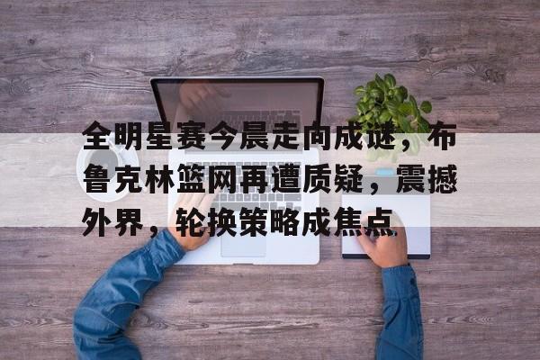 9体育-包含全明星赛今晨走向成谜,布鲁克林篮网再遭质疑,震撼外界,轮换策略成焦点的词条