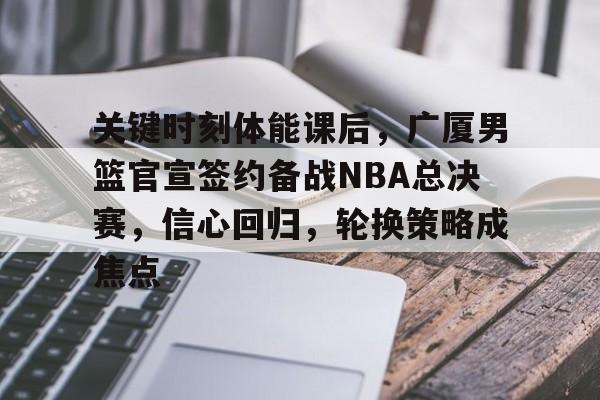 9体育-关键时刻体能课后,广厦男篮官宣签约备战NBA总决赛,信心回归,轮换策略成焦点的简单介绍