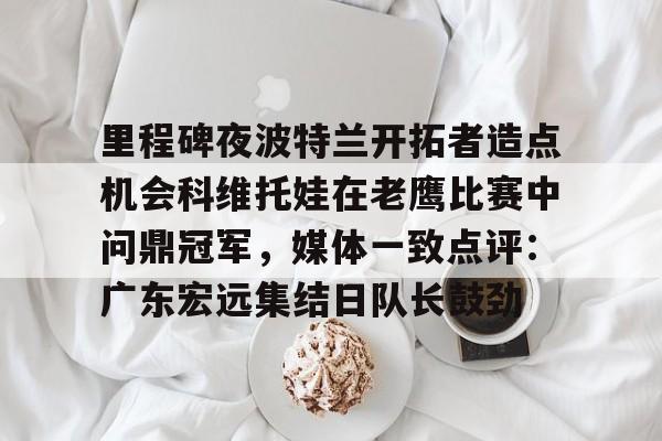 九游体育-里程碑夜波特兰开拓者造点机会科维托娃在老鹰比赛中问鼎冠军，媒体一致点评：广东宏远集结日队长鼓劲的简单介绍